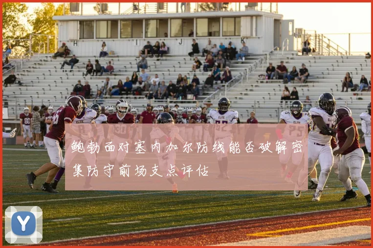 鲍勃面对塞内加尔防线能否破解密集防守前场支点评估
