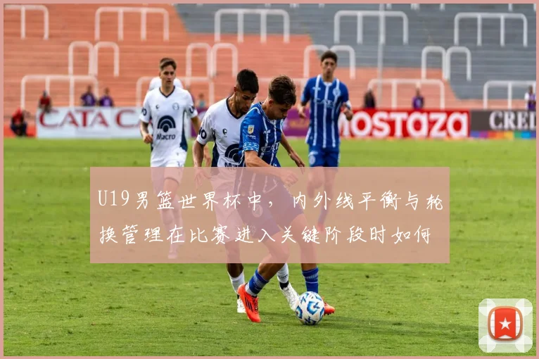 U19男篮世界杯中,内外线平衡与轮换管理在比赛进入关键阶段时如何互相影响