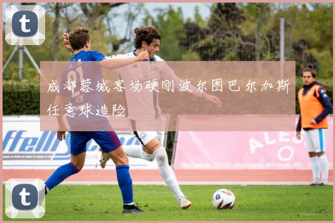 成都蓉城客场硬刚波尔图巴尔加斯任意球造险