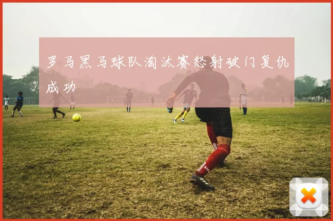 罗马黑马球队淘汰赛怒射破门复仇成功