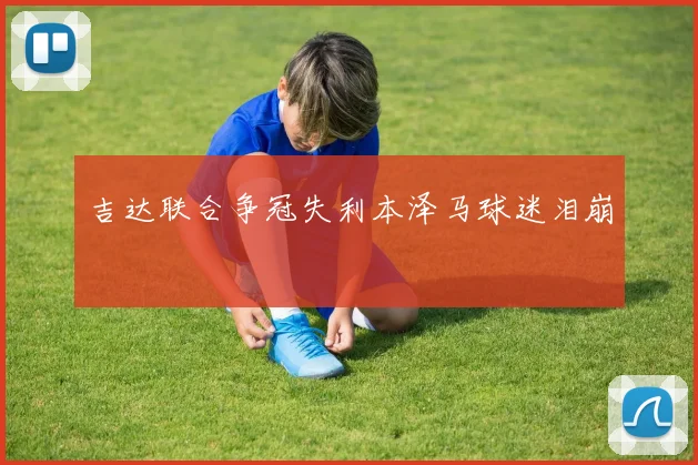 吉达联合争冠失利本泽马球迷泪崩