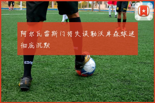 阿尔瓦雷斯门将失误勒沃库森球迷彻底沉默