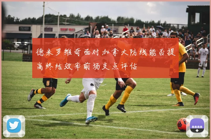 德米罗维奇面对加拿大防线能否提高终结效率前场支点评估