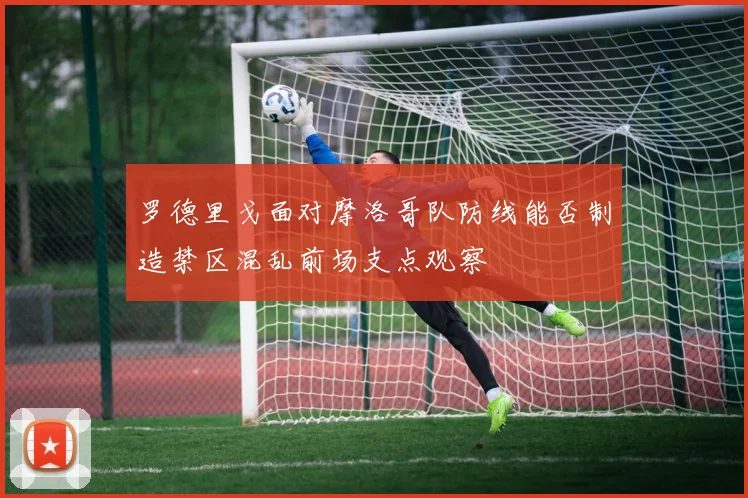罗德里戈面对摩洛哥队防线能否制造禁区混乱前场支点观察