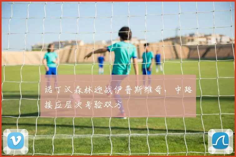 诺丁汉森林迎战伊普斯维奇,中路接应层次考验双方