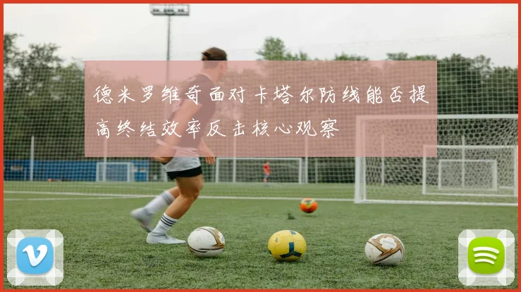 德米罗维奇面对卡塔尔防线能否提高终结效率反击核心观察