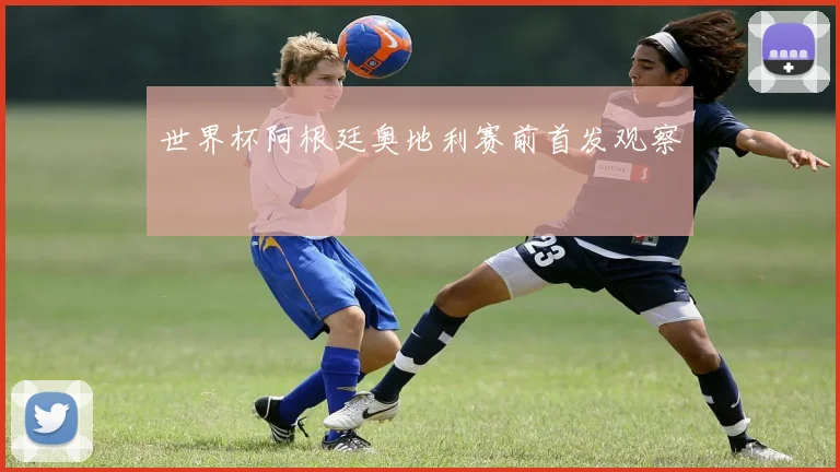 世界杯阿根廷奥地利赛前首发观察