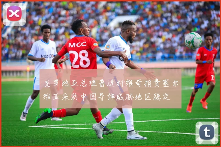 克罗地亚总理普连科维奇指责塞尔维亚采购中国导弹威胁地区稳定