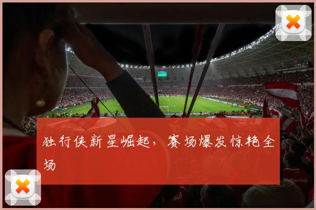 独行侠新星崛起，赛场爆发惊艳全场