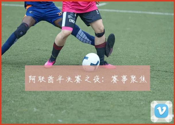 阿联酋半决赛之夜：赛事聚焦