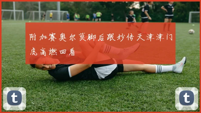 附加赛奥尔莫脚后跟妙传天津津门虎高燃回看