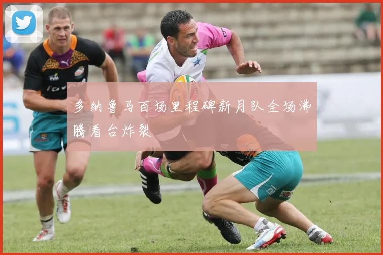 多纳鲁马百场里程碑新月队全场沸腾看台炸裂