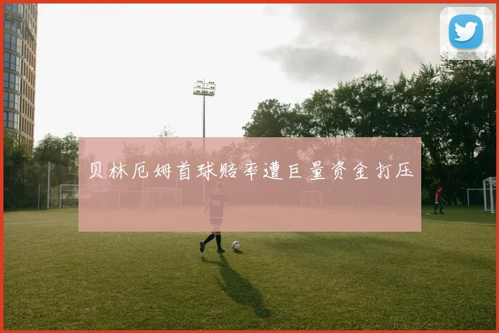 贝林厄姆首球赔率遭巨量资金打压