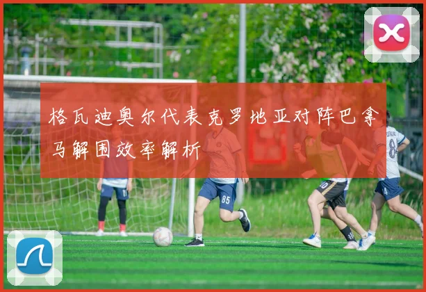 格瓦迪奥尔代表克罗地亚对阵巴拿马解围效率解析