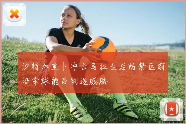 沙特加里卜冲击乌拉圭后防禁区前沿拿球能否制造威胁