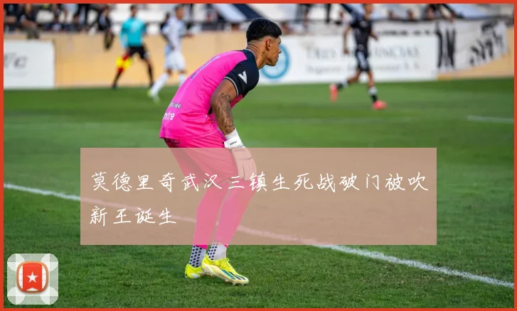 莫德里奇武汉三镇生死战破门被吹新王诞生