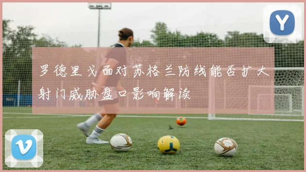 罗德里戈面对苏格兰防线能否扩大射门威胁盘口影响解读