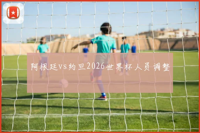 阿根廷vs约旦2026世界杯人员调整