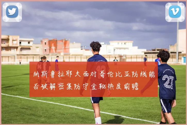 纳斯鲁拉耶夫面对哥伦比亚防线能否破解密集防守金靴热度前瞻