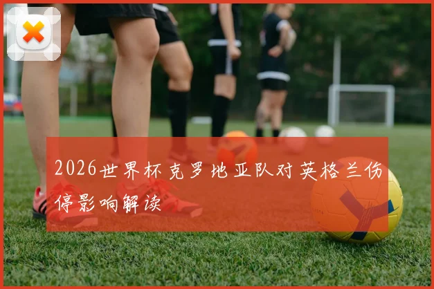2026世界杯克罗地亚队对英格兰伤停影响解读