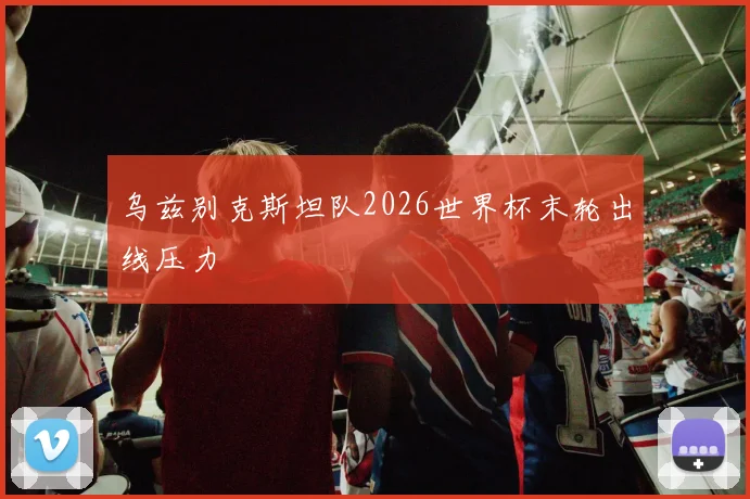 乌兹别克斯坦队2026世界杯末轮出线压力