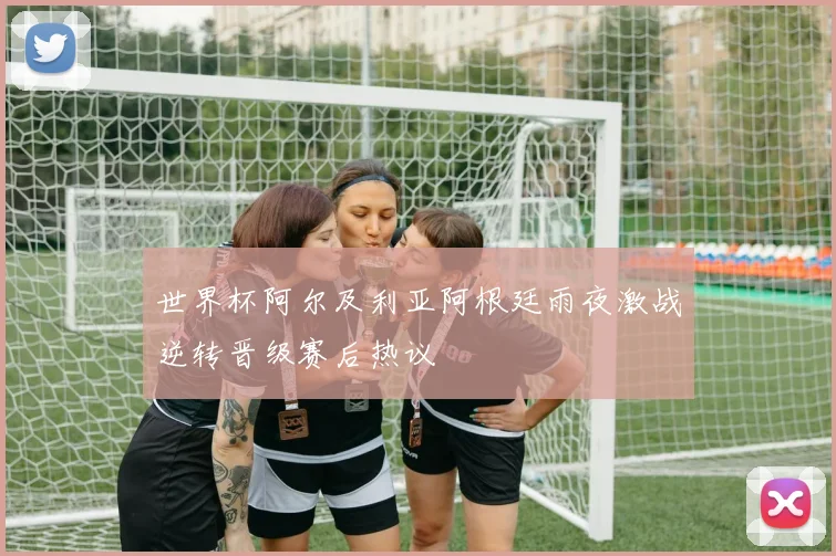 世界杯阿尔及利亚阿根廷雨夜激战逆转晋级赛后热议