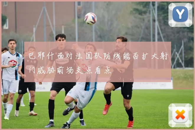巴耶什面对法国队防线能否扩大射门威胁前场支点看点