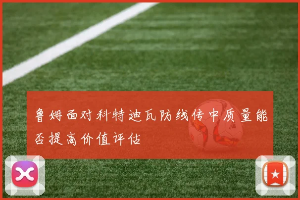 鲁姆面对科特迪瓦防线传中质量能否提高价值评估