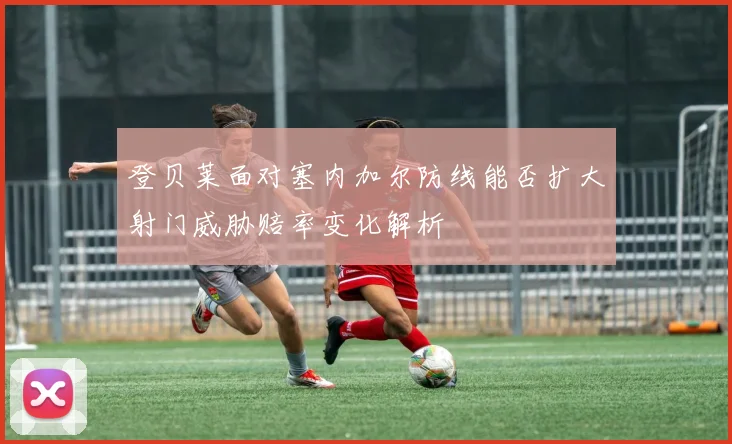 登贝莱面对塞内加尔防线能否扩大射门威胁赔率变化解析