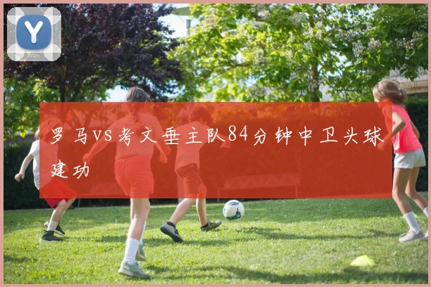 罗马vs考文垂主队84分钟中卫头球建功