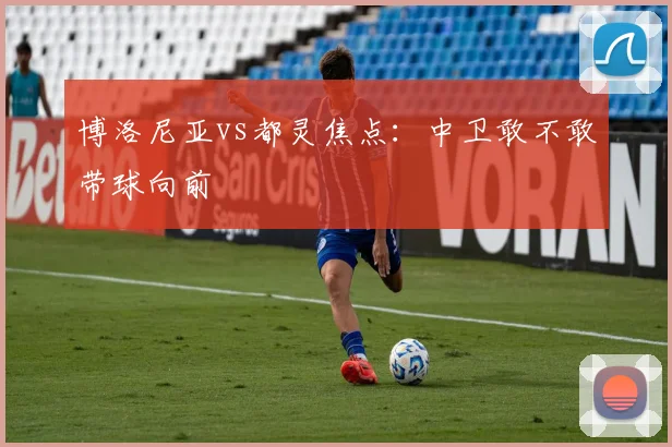 博洛尼亚vs都灵焦点：中卫敢不敢带球向前