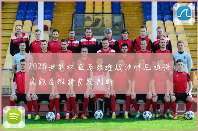 2026世界杯亚马尔迎战沙特压迫强度能否维持首发判断
