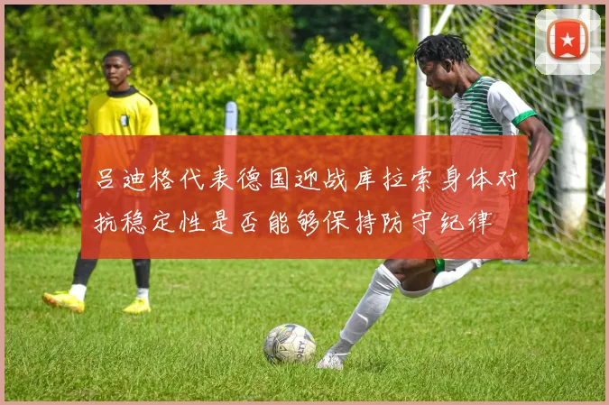 吕迪格代表德国迎战库拉索身体对抗稳定性是否能够保持防守纪律