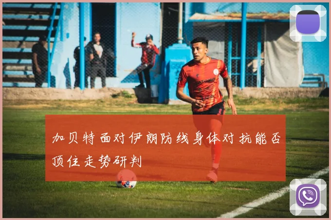 加贝特面对伊朗防线身体对抗能否顶住走势研判