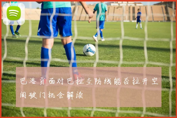 巴洛贡面对巴拉圭防线能否拉开空间破门机会解读
