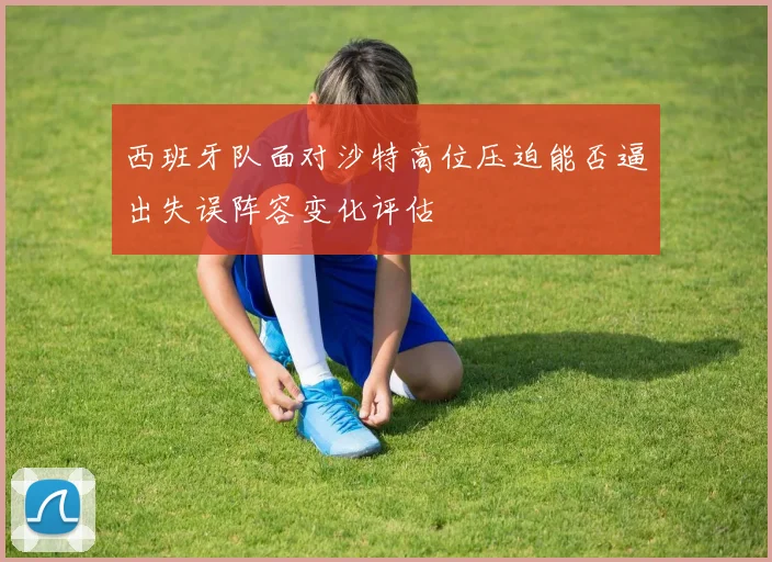 西班牙队面对沙特高位压迫能否逼出失误阵容变化评估