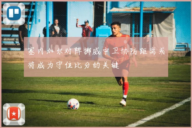 塞内加尔对阵挪威中卫协防距离或将成为守住比分的关键