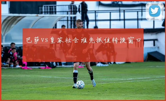 巴萨vs皇家社会谁先抓住转换窗口