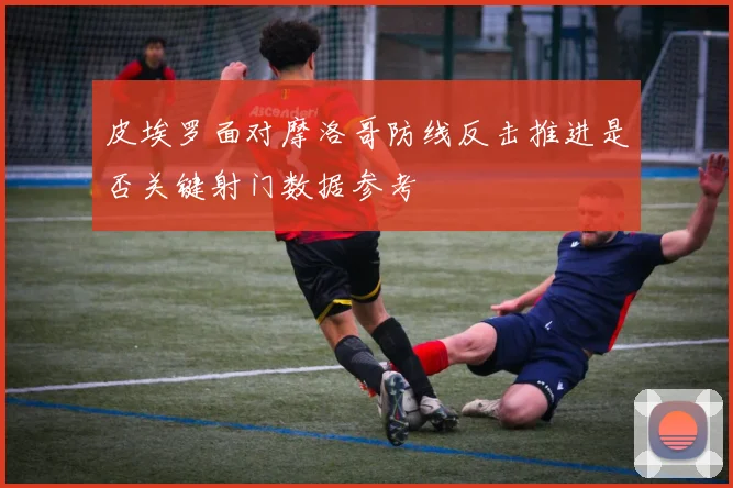 皮埃罗面对摩洛哥防线反击推进是否关键射门数据参考