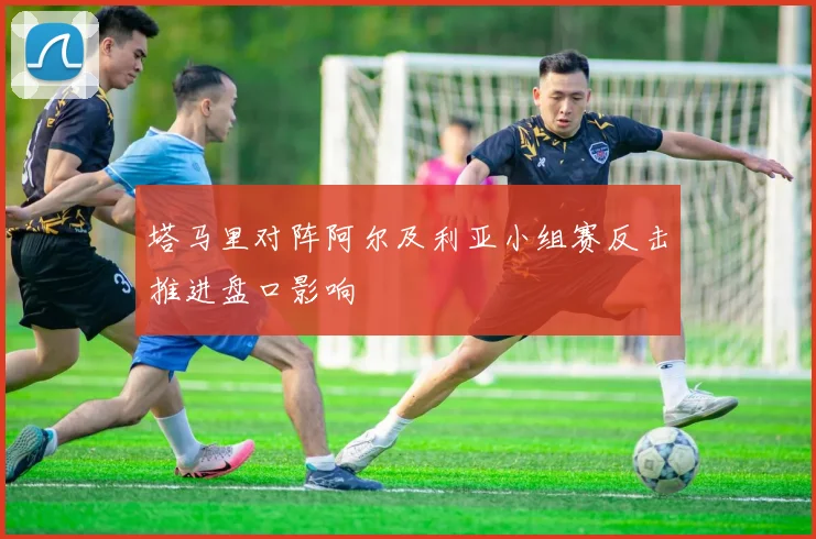 塔马里对阵阿尔及利亚小组赛反击推进盘口影响