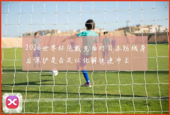 2026世界杯范戴克面对日本防线身后保护是否足以化解快速冲击