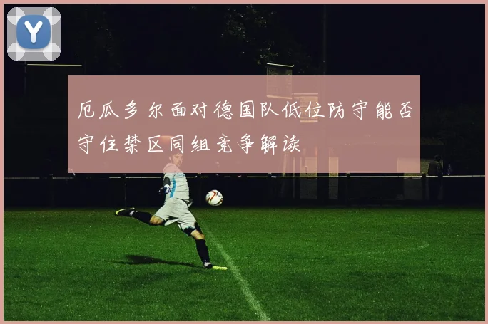 厄瓜多尔面对德国队低位防守能否守住禁区同组竞争解读