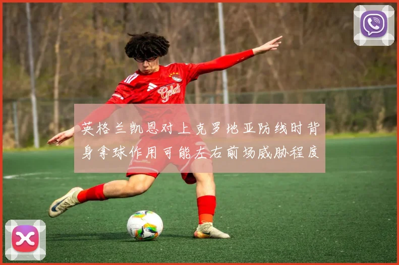 英格兰凯恩对上克罗地亚防线时背身拿球作用可能左右前场威胁程度